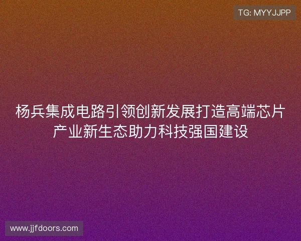 杨兵集成电路引领创新发展打造高端芯片产业新生态助力科技强国建设 杨兵集成电路引领创新发展打造高端芯片产业新生态助力科技强国建设